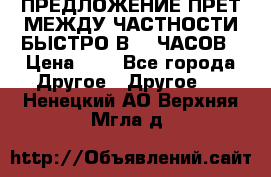 ПРЕДЛОЖЕНИЕ ПРЕТ МЕЖДУ ЧАСТНОСТИ БЫСТРО В 72 ЧАСОВ › Цена ­ 0 - Все города Другое » Другое   . Ненецкий АО,Верхняя Мгла д.